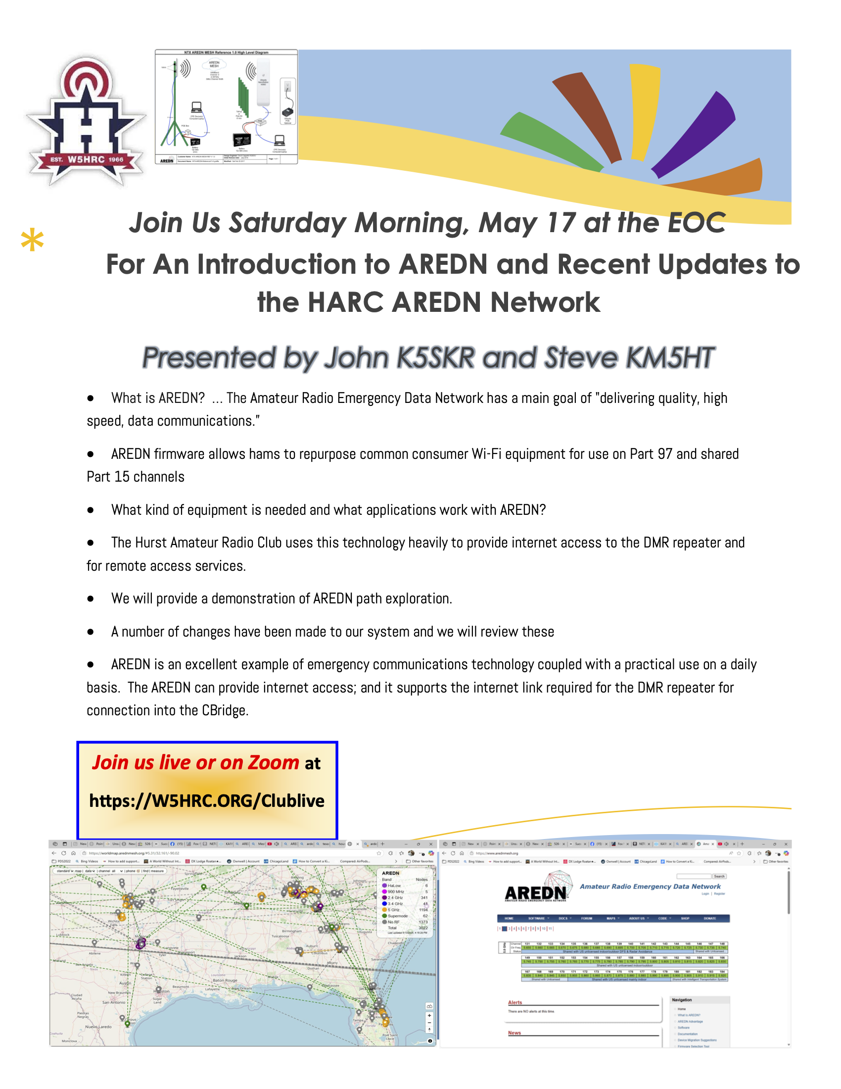 Join Us Saturday Morning, May 17 at the EOC For An Introduction to AREDN and Recent Updates to the HARC AREDN Network Presented by John K5SKR and Steve KM5HT • What is AREDN? ... The Amateur Radio Emergency Data Network has a main goal of "delivering quality, high speed, data communications." • AREDN firmware allows hams to repurpose common consumer Wi-Fi equipment for use on Part 97 and shared Part 15 channels • What kind of equipment is needed and what applications work with AREDN? • The Hurst Amateur Radio Club uses this technology heavily to provide internet access to the DMR repeater and for remote access services. • We will provide a demonstration of AREDN path exploration. • A number of changes have been made to our system and we will review these • AREDN is an excellent example of emergency communications technology coupled with a practical use on a daily basis. The AREDN can provide internet access; and it supports the internet link required for the DMR repeater for connection into the CBridge.
