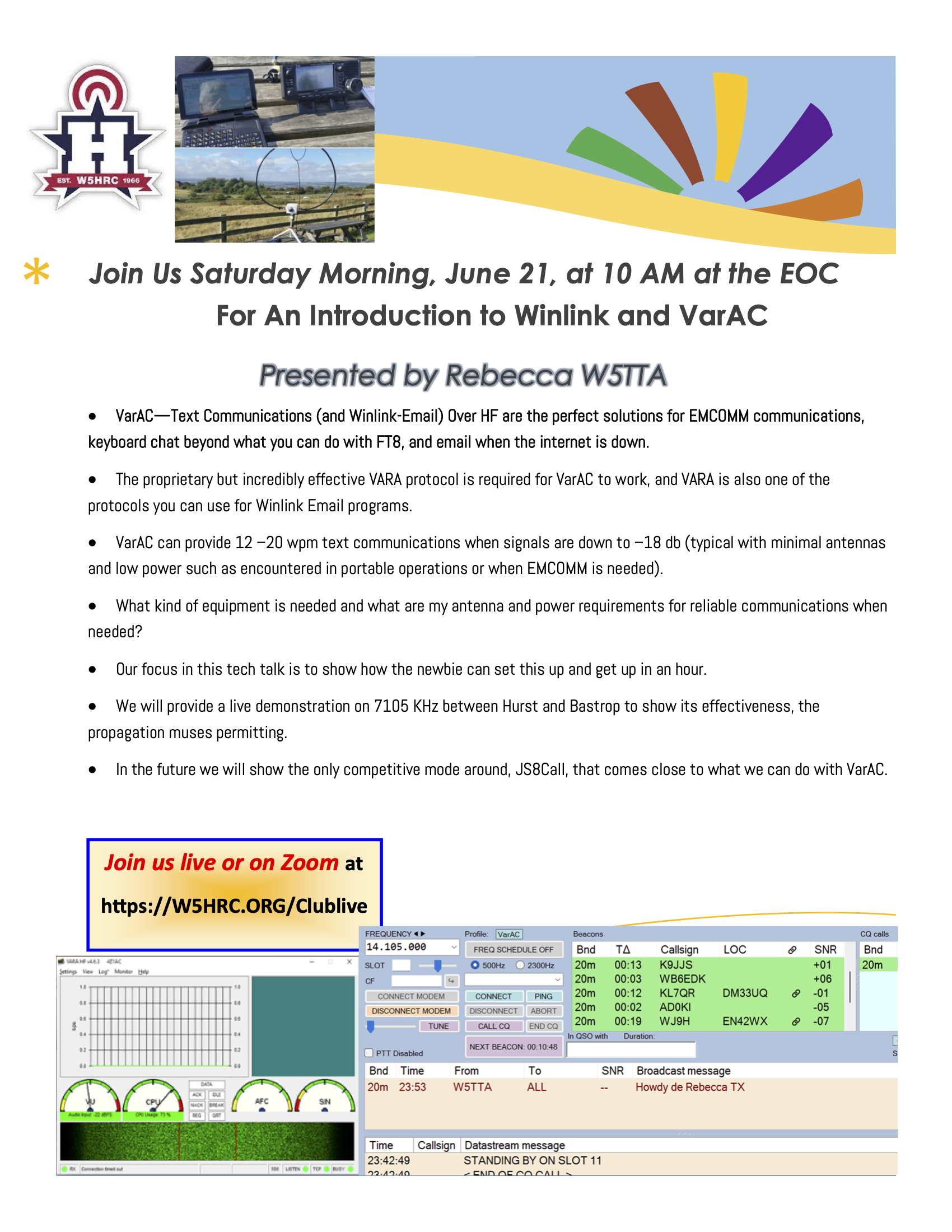 Join Us Saturday Morning, June 21, at 10 AM at the EOC
For An Introduction to Winlink and VarAC
Presented by Rebecca W5TTA
• VarAC—Text Communications (and Winlink-Email) Over HF are the perfect solutions for EMCOMM communications,
keyboard chat beyond what you can do with FT8, and email when the internet is down.
• The proprietary but incredibly effective VARA protocol is required for VarAC to work, and VARA is also one of the
protocols you can use for Winlink Email programs.
• VarAC can provide 12 –20 wpm text communications when signals are down to –18 db (typical with minimal antennas
and low power such as encountered in portable operations or when EMCOMM is needed).
• What kind of equipment is needed and what are my antenna and power requirements for reliable communications when
needed?
• Our focus in this tech talk is to show how the newbie can set this up and get up in an hour.
• We will provide a live demonstration on 7105 KHz between Hurst and Bastrop to show its effectiveness, the
propagation muses permitting.
• In the future we will show the only competitive mode around, JS8Call, that comes close to what we can do with VarAC.