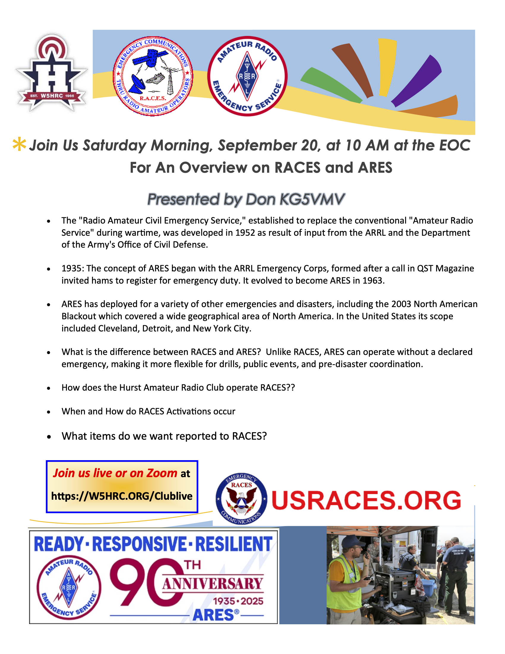 Join Us Saturday Morning, September 20, at 10 AM at the EOC For An Overview on RACES and ARES 

Presented by Don KG5VMV

The "Radio Amateur Civil Emergency Service," established to replace the conventional "Amateur Radio Service" during wartime, was developed in 1952 as result of input from the ARRL and the Department of the Army's Office of Civil Defense.

1935: The concept of ARES began with the ARRL Emergency Corps, formed after a call in QST Magazine invited hams to register for emergency duty. It evolved to become ARES in 1963.

ARES has deployed for a variety of other emergencies and disasters, including the 2003 North American Blackout which covered a wide geographical area of North America. In the United States its scope included Cleveland, Detroit, and New York City.

What is the difference between RACES and ARES? Unlike RACES, ARES can operate without a declared emergency, making it more flexible for drills, public events, and pre-disaster coordination.

How does the Hurst Amateur Radio Club operate RACES??

When and How do RACES Activations occur?

What items do we want reported to RACES?