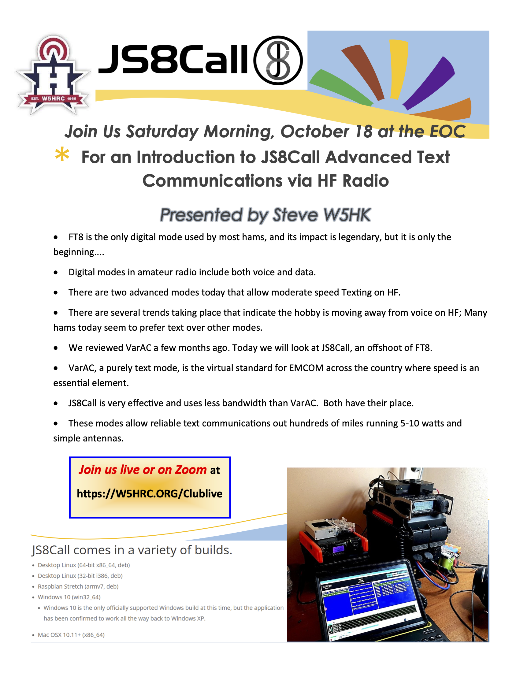 Join Us Saturday Morning, October 18 at the EOC * For an Introduction to JS8Call Advanced Text Communications via HF Radio Presented by Steve W5HK • FT8 is the only digital mode used by most hams, and its impact is legendary, but it is only the beginning.... • Digital modes in amateur radio include both voice and data. • There are two advanced modes today that allow moderate speed Texting on HF. • There are several trends taking place that indicate the hobby is moving away from voice on HF; Many hams today seem to prefer text over other modes. • We reviewed VarAC a few months ago. Today we will look at JS&Call, an offshoot of FT8. • VarAC, a purely text mode, is the virtual standard for EMCOM across the country where speed is an essential element. • JS8Call is very effective and uses less bandwidth than VarAC. Both have their place. • These modes allow reliable text communications out hundreds of miles running 5-10 watts and simple antennas.